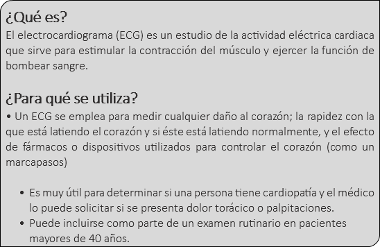 &nbsp;¿Qué es? El electrocardiograma (ECG) es un estudio de la actividad eléctrica cardiaca que sirve para estimular la contracción del músculo y ejercer la función de bombear sangre. ¿Para qué se utiliza? • Un ECG se emplea para medir cualquier daño al corazón; la rapidez con la que está latiendo el corazón y si éste está latiendo normalmente, y el efecto de fármacos o dispositivos utilizados para controlar el corazón (como un marcapasos) Es muy útil para determinar si una persona tiene cardiopatía y el médico lo puede solicitar si se presenta dolor torácico o palpitaciones. Puede incluirse como parte de un examen rutinario en pacientes mayores de 40 años.