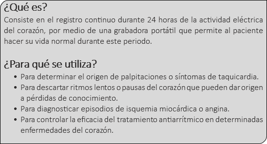 ¿Qué es? Consiste en el registro continuo durante 24 horas de la actividad eléctrica del corazón, por medio de una grabadora portátil que permite al paciente hacer su vida normal durante este periodo. ¿Para qué se utiliza? Para determinar el origen de palpitaciones o síntomas de taquicardia. Para descartar ritmos lentos o pausas del corazón que pueden dar origen a pérdidas de conocimiento. Para diagnosticar episodios de isquemia miocárdica o angina. Para controlar la eficacia del tratamiento antiarrítmico en determinadas enfermedades del corazón.