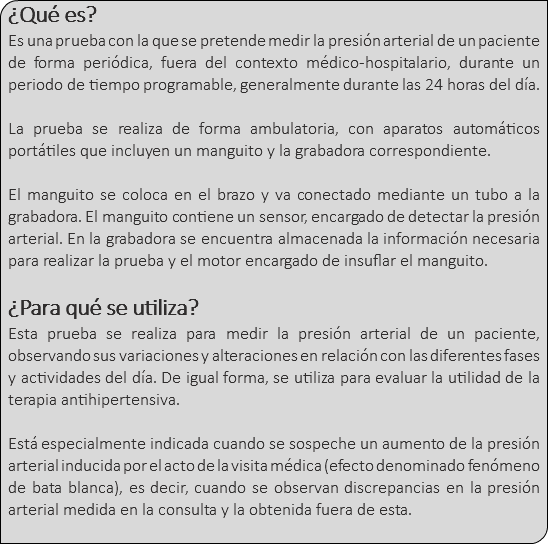 ¿Qué es? Es una prueba con la que se pretende medir la presión arterial de un paciente de forma periódica, fuera del contexto médico-hospitalario, durante un periodo de tiempo programable, generalmente durante las 24 horas del día. La prueba se realiza de forma ambulatoria, con aparatos automáticos portátiles que incluyen un manguito y la grabadora correspondiente. El manguito se coloca en el brazo y va conectado mediante un tubo a la grabadora. El manguito contiene un sensor, encargado de detectar la presión arterial. En la grabadora se encuentra almacenada la información necesaria para realizar la prueba y el motor encargado de insuflar el manguito. ¿Para qué se utiliza? Esta prueba se realiza para medir la presión arterial de un paciente, observando sus variaciones y alteraciones en relación con las diferentes fases y actividades del día. De igual forma, se utiliza para evaluar la utilidad de la terapia antihipertensiva. Está especialmente indicada cuando se sospeche un aumento de la presión arterial inducida por el acto de la visita médica (efecto denominado fenómeno de bata blanca), es decir, cuando se observan discrepancias en la presión arterial medida en la consulta y la obtenida fuera de esta. 