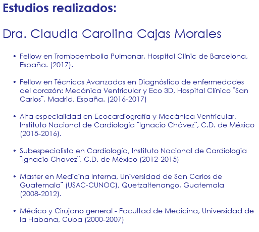 Estudios realizados: Dra. Claudia Carolina Cajas Morales Fellow en Tromboembolia Pulmonar, Hospital Clínic de Barcelona, España. (2017). Fellow en Técnicas Avanzadas en Diagnóstico de enfermedades del corazón: Mecánica Ventricular y Eco 3D, Hospital Clínico ¨San Carlos¨, Madrid, España. (2016-2017) Alta especialidad en Ecocardiografía y Mecánica Ventricular, Instituto Nacional de Cardiología ¨Ignacio Chávez¨, C.D. de México (2015-2016). Subespecialista en Cardiología, Instituto Nacional de Cardiologia ¨Ignacio Chavez¨, C.D. de México (2012-2015) Master en Medicina Interna, Universidad de San Carlos de Guatemala¨ (USAC-CUNOC), Quetzaltenango, Guatemala (2008-2012). Médico y Cirujano general - Facultad de Medicina, Universidad de la Habana, Cuba (2000-2007) 