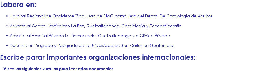 Labora en: Hospital Regional de Occidente ¨San Juan de Dios¨, como Jefa del Depto. De Cardiologia de Adultos. Adscrita al Centro Hospitalario La Paz, Quetzaltenango. Cardiologia y Ecocardiografia Adscrita al Hospital Privado La Democracia, Quetzaltenango y a Clínica Privada. Docente en Pregrado y Postgrado de la Universidad de San Carlos de Guatemala. Escribe parar importantes organizaciones internacionales: Visite los siguientes vinvulos para leer estos documentos 